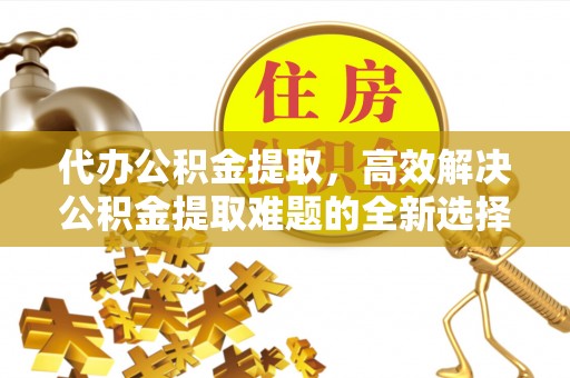 浦城代办公积金提取，高效解决公积金提取难题的全新选择