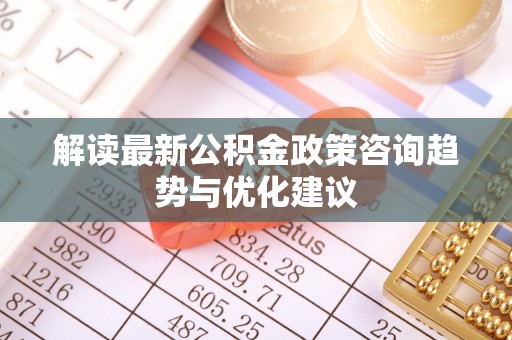 浦城解读最新公积金政策咨询趋势与优化建议