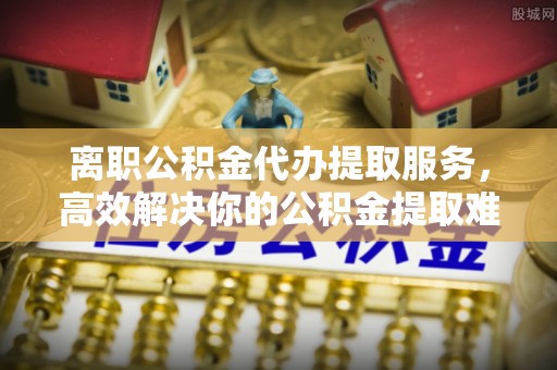 浦城离职公积金代办提取服务，高效解决你的公积金提取难题