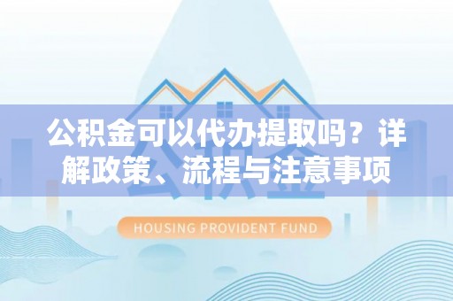 浦城公积金可以代办提取吗？详解政策、流程与注意事项