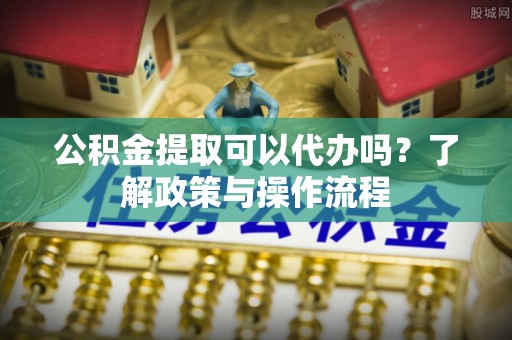 浦城公积金提取可以代办吗？了解政策与操作流程