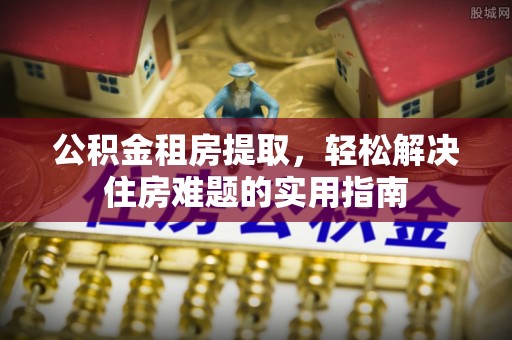 浦城公积金租房提取，轻松解决住房难题的实用指南