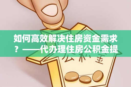 浦城如何高效解决住房资金需求？——代办理住房公积金提取服务全解析