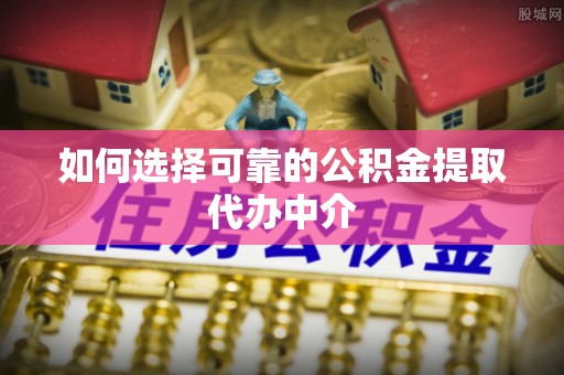 浦城如何选择可靠的公积金提取代办中介