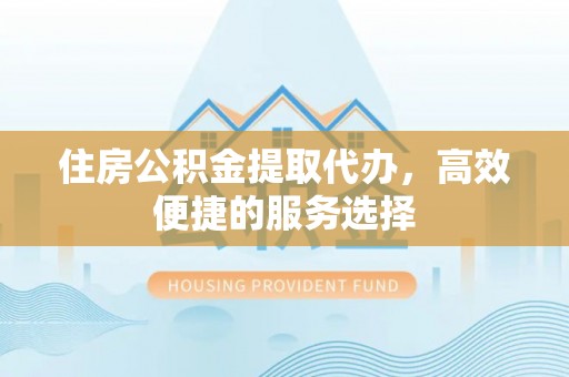 浦城住房公积金提取代办，高效便捷的服务选择