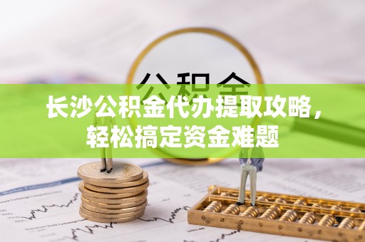浦城长沙公积金代办提取攻略，轻松搞定资金难题