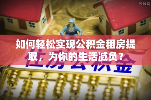 浦城如何轻松实现公积金租房提取，为你的生活减负？