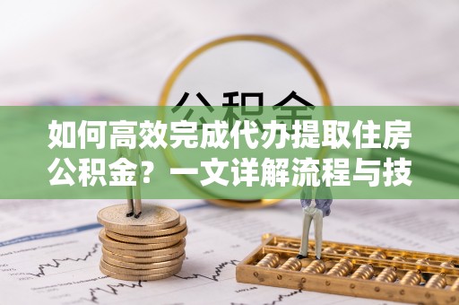 浦城如何高效完成代办提取住房公积金？一文详解流程与技巧