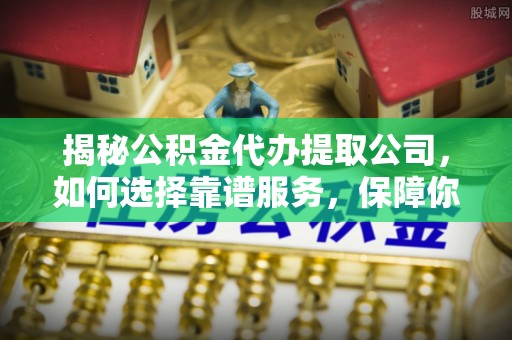 浦城揭秘公积金代办提取公司，如何选择靠谱服务，保障你的资金安全