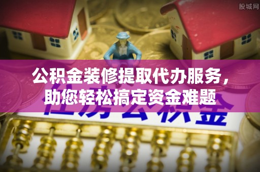 浦城公积金装修提取代办服务，助您轻松搞定资金难题