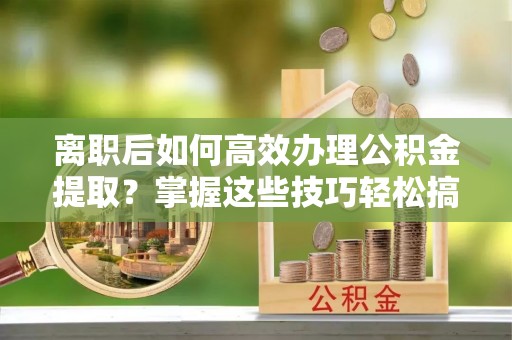 浦城离职后如何高效办理公积金提取？掌握这些技巧轻松搞定