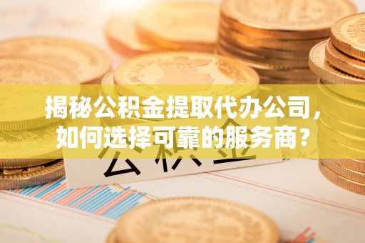 浦城揭秘公积金提取代办公司，如何选择可靠的服务商？