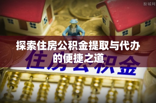 浦城探索住房公积金提取与代办的便捷之道