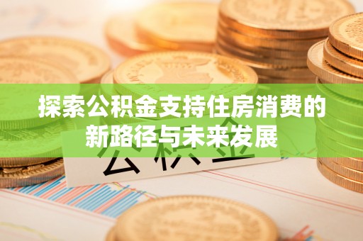 浦城探索公积金支持住房消费的新路径与未来发展
