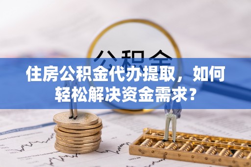 浦城住房公积金代办提取，如何轻松解决资金需求？