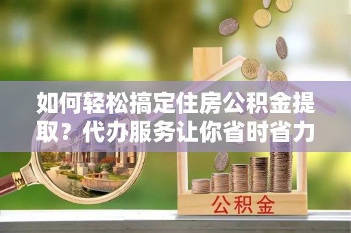 浦城如何轻松搞定住房公积金提取？代办服务让你省时省力