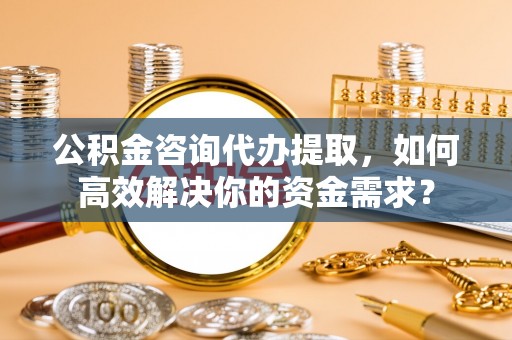 浦城公积金咨询代办提取，如何高效解决你的资金需求？