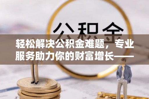 浦城轻松解决公积金难题，专业服务助力你的财富增长——代办公积金提取