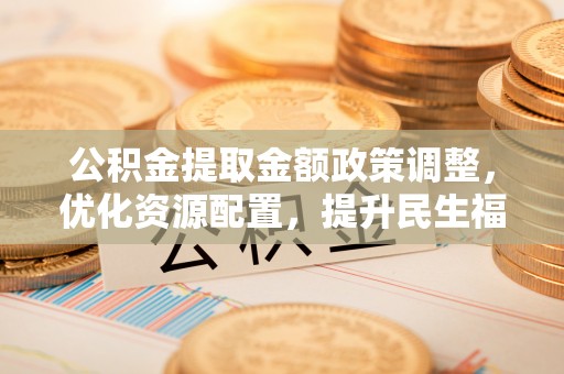 浦城公积金提取金额政策调整，优化资源配置，提升民生福祉