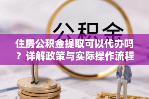 浦城住房公积金提取可以代办吗？详解政策与实际操作流程