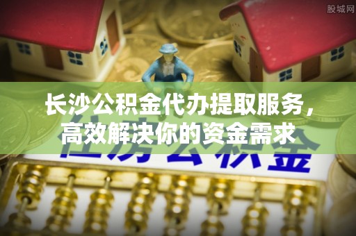 浦城长沙公积金代办提取服务，高效解决你的资金需求