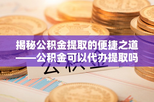 浦城揭秘公积金提取的便捷之道——公积金可以代办提取吗？