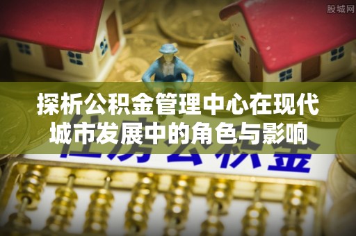 浦城探析公积金管理中心在现代城市发展中的角色与影响