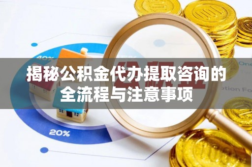 浦城揭秘公积金代办提取咨询的全流程与注意事项