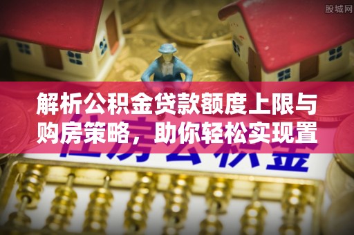浦城解析公积金贷款额度上限与购房策略，助你轻松实现置业梦想
