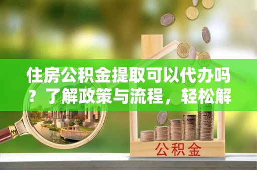 浦城住房公积金提取可以代办吗？了解政策与流程，轻松解决你的疑问