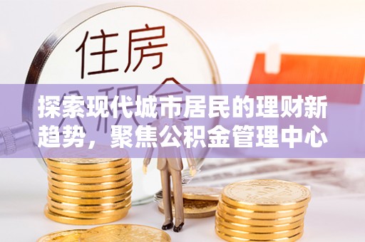 浦城探索现代城市居民的理财新趋势，聚焦公积金管理中心的服务创新