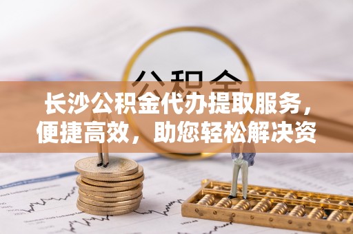 浦城长沙公积金代办提取服务，便捷高效，助您轻松解决资金需求