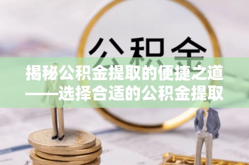 浦城揭秘公积金提取的便捷之道——选择合适的公积金提取代办单位