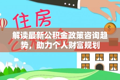 浦城解读最新公积金政策咨询趋势，助力个人财富规划