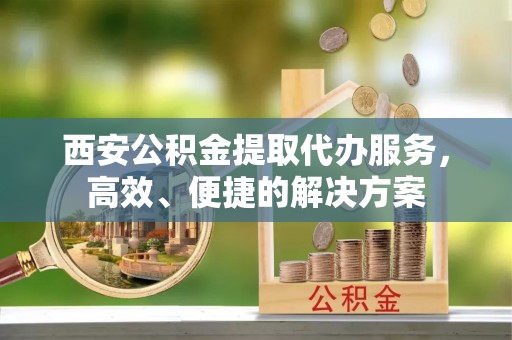 浦城西安公积金提取代办服务，高效、便捷的解决方案