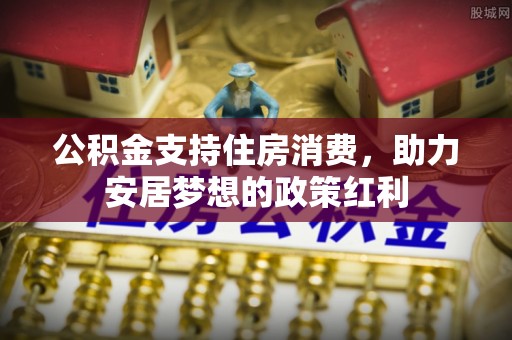 浦城公积金支持住房消费，助力安居梦想的政策红利