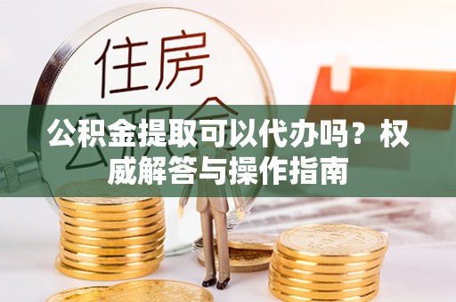 浦城公积金提取可以代办吗？权威解答与操作指南