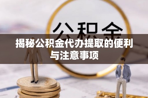 浦城揭秘公积金代办提取的便利与注意事项