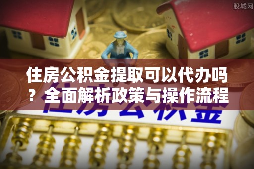 浦城住房公积金提取可以代办吗？全面解析政策与操作流程