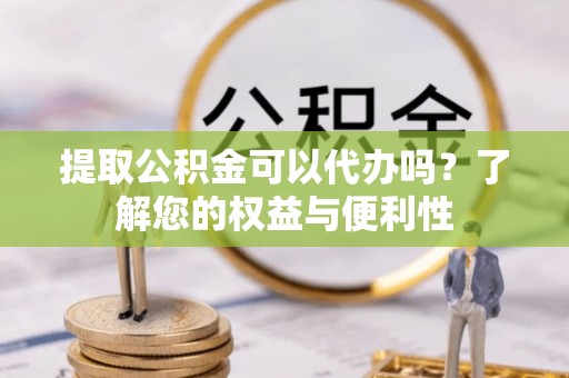 浦城提取公积金可以代办吗？了解您的权益与便利性