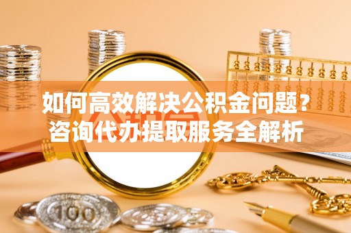 浦城如何高效解决公积金问题？咨询代办提取服务全解析