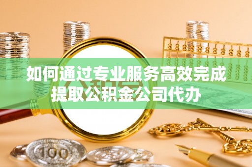 浦城如何通过专业服务高效完成提取公积金公司代办