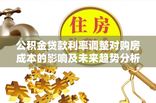 浦城公积金贷款利率调整对购房成本的影响及未来趋势分析