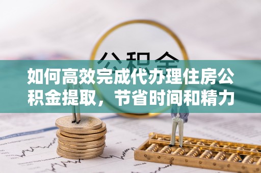 浦城如何高效完成代办理住房公积金提取，节省时间和精力？