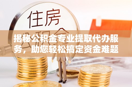 浦城揭秘公积金专业提取代办服务，助您轻松搞定资金难题