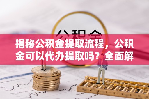 浦城揭秘公积金提取流程，公积金可以代办提取吗？全面解析与操作指南