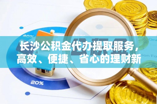 浦城长沙公积金代办提取服务，高效、便捷、省心的理财新选择