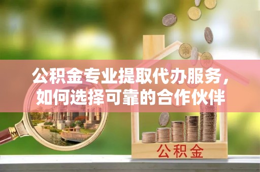 浦城公积金专业提取代办服务，如何选择可靠的合作伙伴