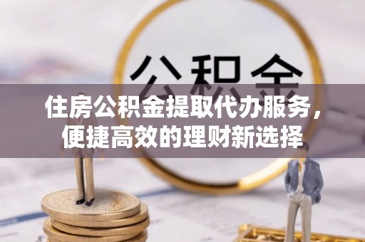 浦城住房公积金提取代办服务，便捷高效的理财新选择
