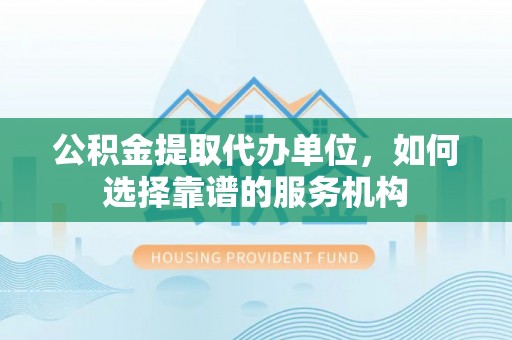 浦城公积金提取代办单位，如何选择靠谱的服务机构